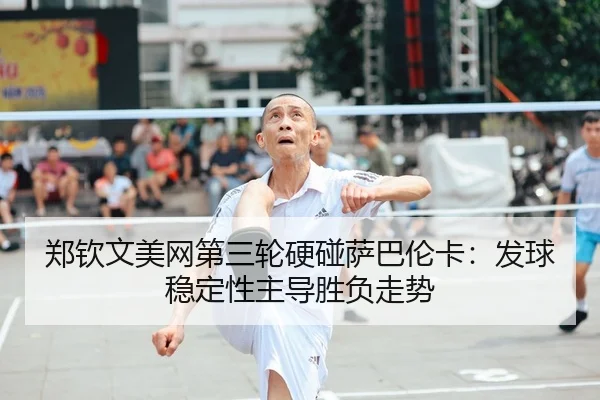 郑钦文美网第三轮硬碰萨巴伦卡：发球稳定性主导胜负走势